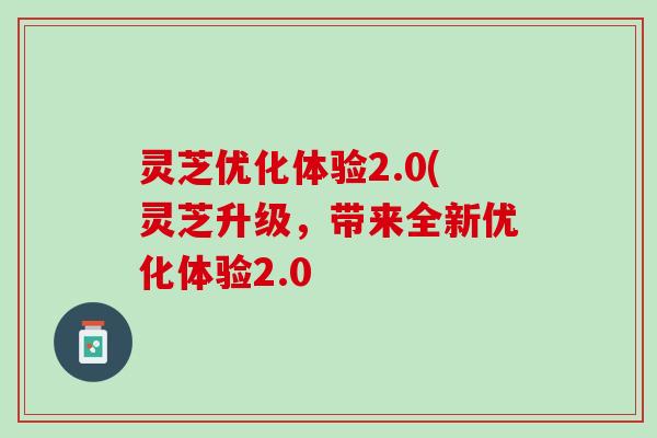 灵芝优化体验2.0(灵芝升级,带来全新优化体验2.0 灵芝优化体验2.0(灵芝升级,带来全新优化体验2.0