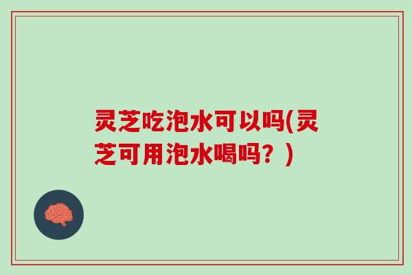 灵芝吃泡水可以吗(灵芝可用泡水喝吗？)