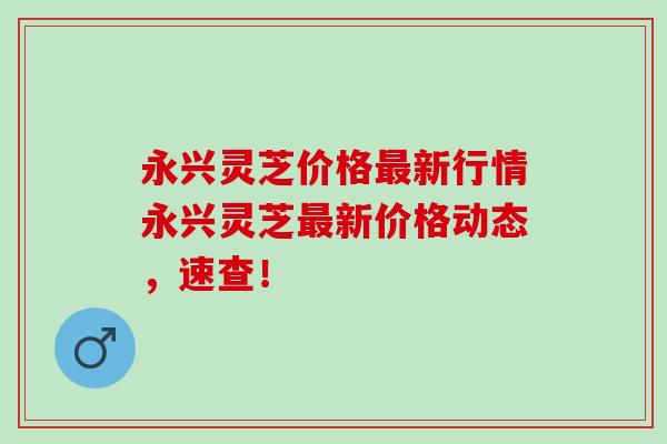 永兴灵芝价格最新行情永兴灵芝最新价格动态，速查！