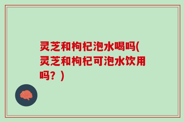 灵芝和枸杞泡水喝吗(灵芝和枸杞可泡水饮用吗？)