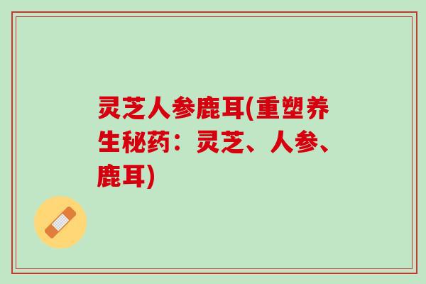 灵芝人参鹿耳(重塑养生秘药：灵芝、人参、鹿耳)