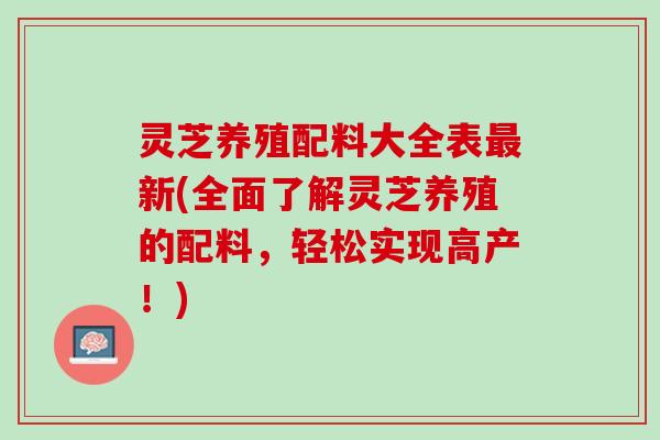 灵芝养殖配料大全表最新(全面了解灵芝养殖的配料，轻松实现高产！)