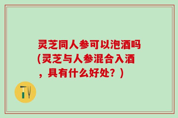 灵芝同人参可以泡酒吗(灵芝与人参混合入酒，具有什么好处？)