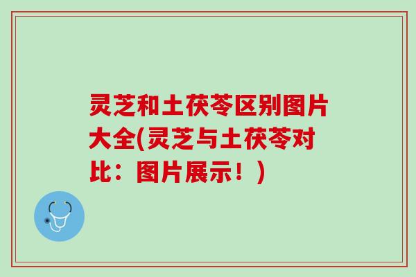 灵芝和土茯苓区别图片大全(灵芝与土茯苓对比：图片展示！)