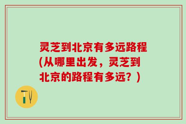 灵芝到北京有多远路程(从哪里出发，灵芝到北京的路程有多远？)