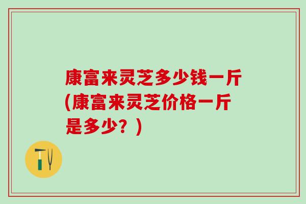 康富来灵芝多少钱一斤(康富来灵芝价格一斤是多少？)