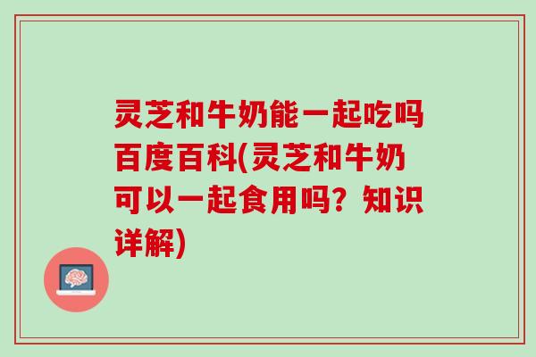 灵芝和牛奶能一起吃吗百度百科(灵芝和牛奶可以一起食用吗？知识详解)