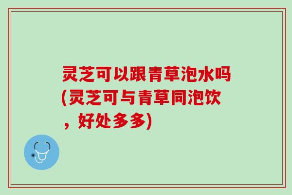 灵芝可以跟青草泡水吗(灵芝可与青草同泡饮，好处多多)