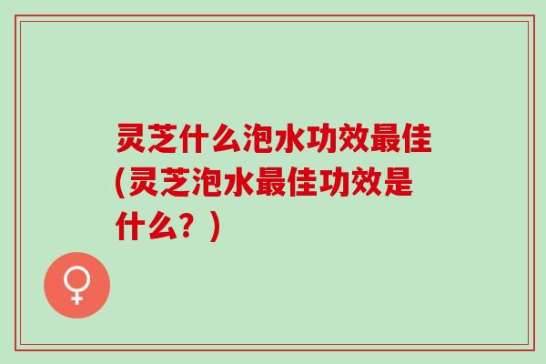 灵芝什么泡水功效最佳(灵芝泡水最佳功效是什么？)