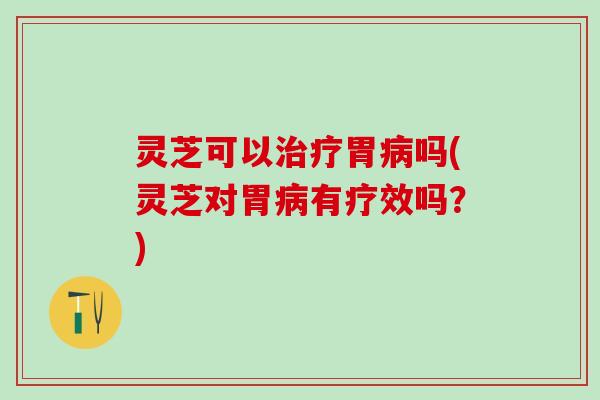 灵芝可以治疗胃病吗(灵芝对胃病有疗效吗？)