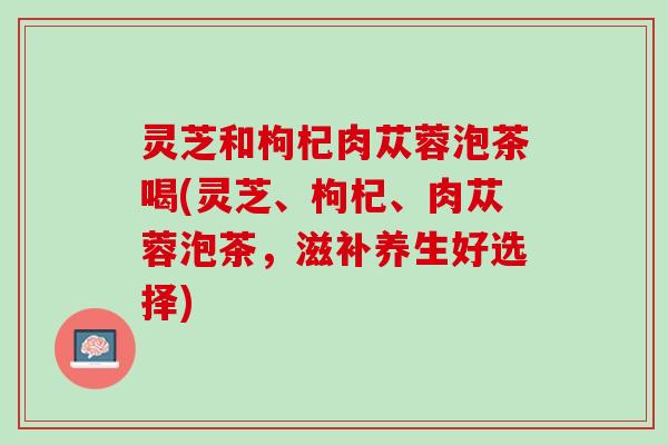 灵芝和枸杞肉苁蓉泡茶喝(灵芝、枸杞、肉苁蓉泡茶，滋补养生好选择)