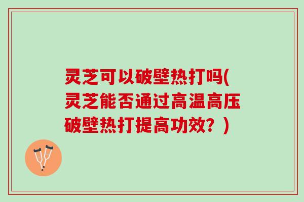 灵芝可以破壁热打吗(灵芝能否通过高温高压破壁热打提高功效?) 灵芝可以破壁热打吗(灵芝能否通过高温高压破壁热打提高功效?)