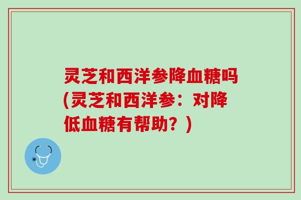 灵芝和西洋参降血糖吗(灵芝和西洋参：对降低血糖有帮助？)