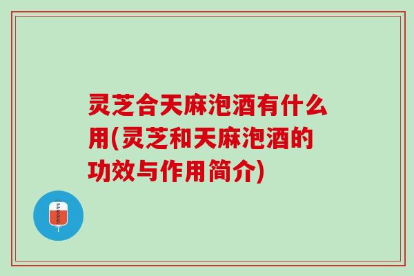 灵芝合天麻泡酒有什么用(灵芝和天麻泡酒的功效与作用简介)