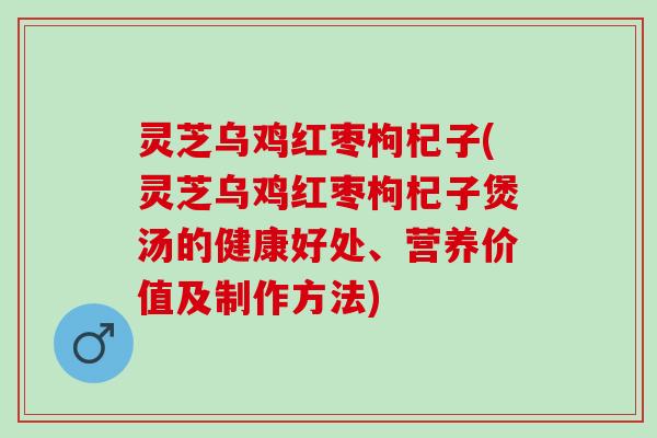 灵芝乌鸡红枣枸杞子(灵芝乌鸡红枣枸杞子煲汤的健康好处、营养价值及制作方法)