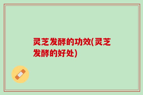 灵芝发酵的功效(灵芝发酵的好处)