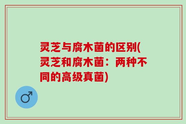 灵芝与腐木菌的区别(灵芝和腐木菌:两种不同的高级真菌) 灵芝与腐木菌的区别(灵芝和腐木菌:两种不同的高级真菌)