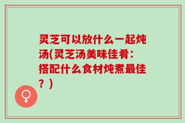 灵芝可以放什么一起炖汤(灵芝汤美味佳肴：搭配什么食材炖煮佳？)