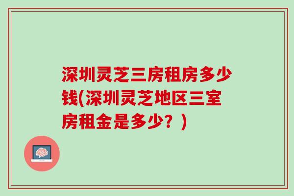 深圳灵芝三房租房多少钱(深圳灵芝地区三室房租金是多少？)