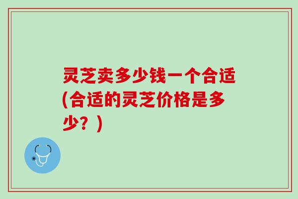 灵芝卖多少钱一个合适(合适的灵芝价格是多少？)