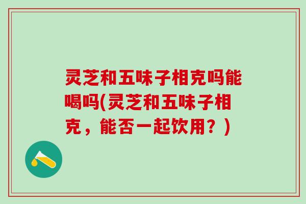 灵芝和五味子相克吗能喝吗(灵芝和五味子相克，能否一起饮用？)