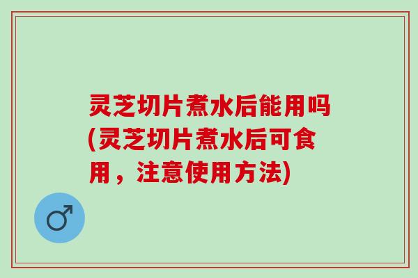 灵芝切片煮水后能用吗(灵芝切片煮水后可食用，注意使用方法)