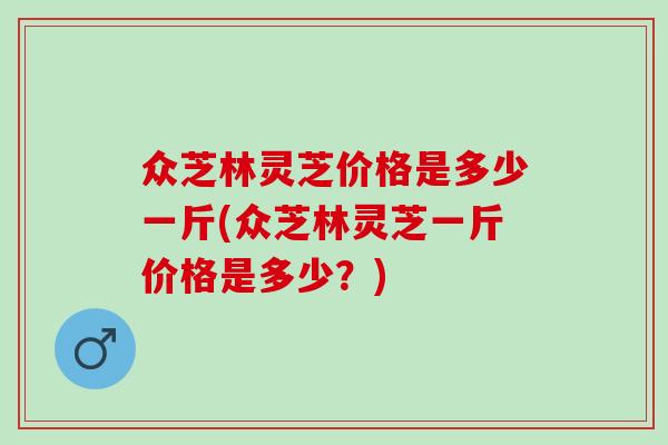 众芝林灵芝价格是多少一斤(众芝林灵芝一斤价格是多少？)