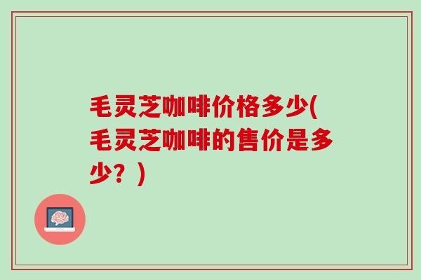 毛灵芝咖啡价格多少(毛灵芝咖啡的售价是多少？)