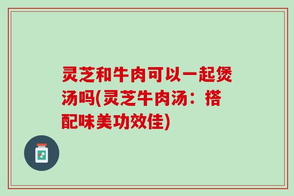 灵芝和牛肉可以一起煲汤吗(灵芝牛肉汤：搭配味美功效佳)