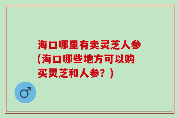 海口哪里有卖灵芝人参(海口哪些地方可以购买灵芝和人参？)