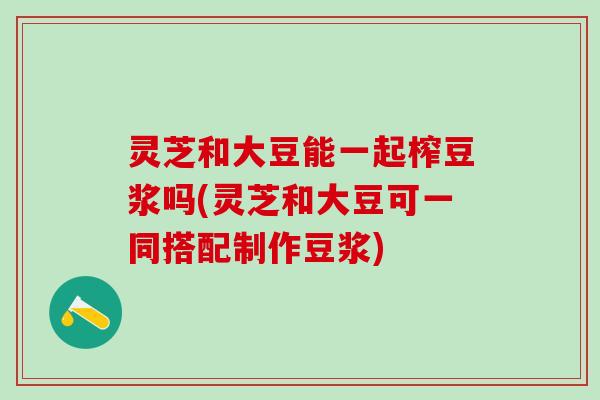灵芝和大豆能一起榨豆浆吗(灵芝和大豆可一同搭配制作豆浆)