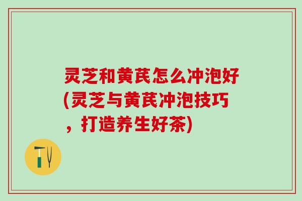 灵芝和黄芪怎么冲泡好(灵芝与黄芪冲泡技巧，打造养生好茶)