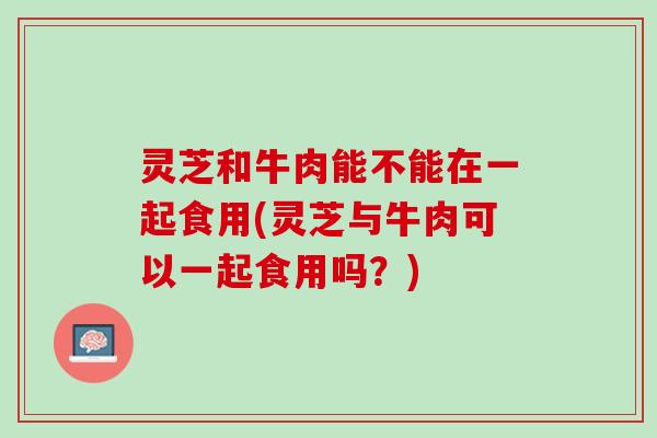 灵芝和牛肉能不能在一起食用(灵芝与牛肉可以一起食用吗？)