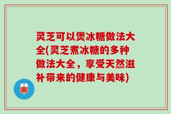 灵芝可以煲冰糖做法大全(灵芝煮冰糖的多种做法大全，享受天然滋补带来的健康与美味)