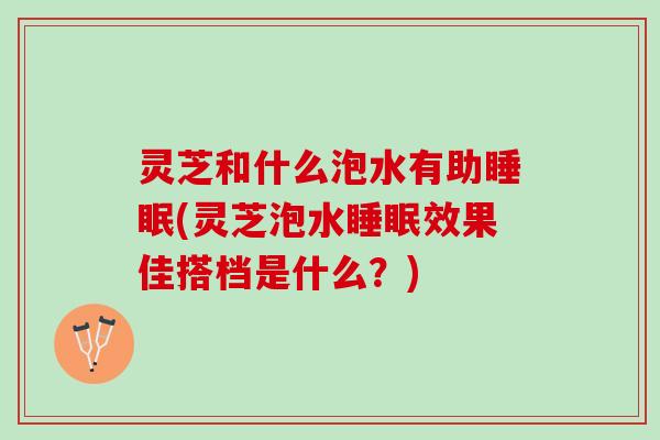 灵芝和什么泡水有助睡眠(灵芝泡水睡眠效果佳搭档是什么？)