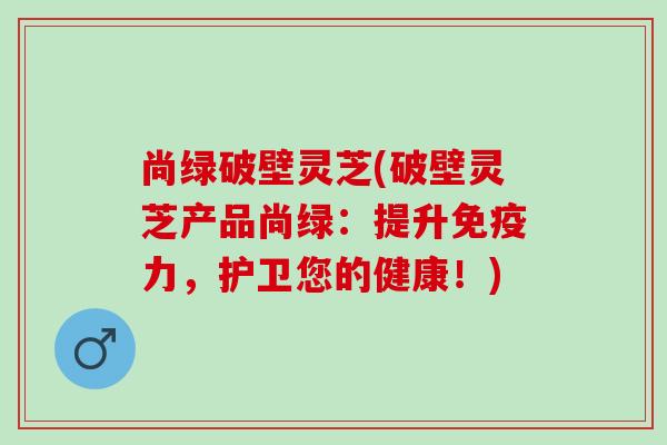 尚绿破壁灵芝(破壁灵芝产品尚绿:提升免疫力,护卫您的健康!) 尚绿破壁灵芝(破壁灵芝产品尚绿:提升免疫力,护卫您的健康!)