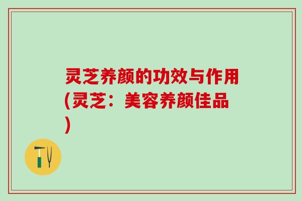 灵芝养颜的功效与作用(灵芝：美容养颜佳品)