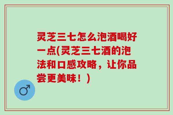 灵芝三七怎么泡酒喝好一点(灵芝三七酒的泡法和口感攻略，让你品尝更美味！)