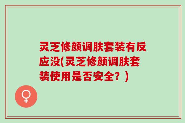 灵芝修颜调肤套装有反应没(灵芝修颜调肤套装使用是否安全？)