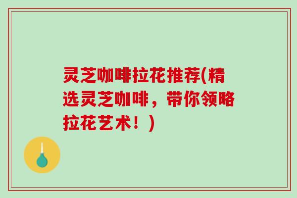 灵芝咖啡拉花推荐(精选灵芝咖啡，带你领略拉花艺术！)