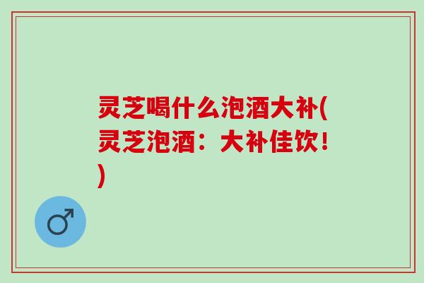 灵芝喝什么泡酒大补(灵芝泡酒:大补佳饮!) 灵芝喝什么泡酒大补(灵芝泡酒:大补佳饮!)
