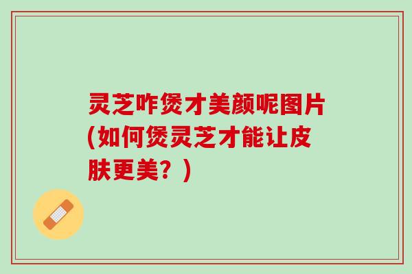 灵芝咋煲才美颜呢图片(如何煲灵芝才能让更美?) 灵芝咋煲才美颜呢图片(如何煲灵芝才能让更美?)
