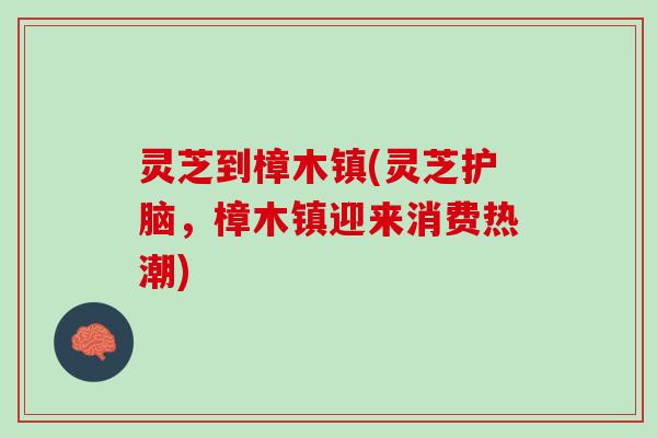 灵芝到樟木镇(灵芝护脑，樟木镇迎来消费热潮)