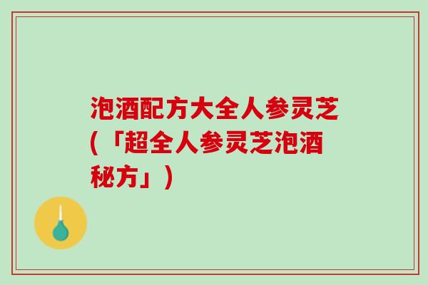泡酒配方大全人参灵芝(「超全人参灵芝泡酒秘方」) 泡酒配方大全人参灵芝(「超全人参灵芝泡酒秘方」)
