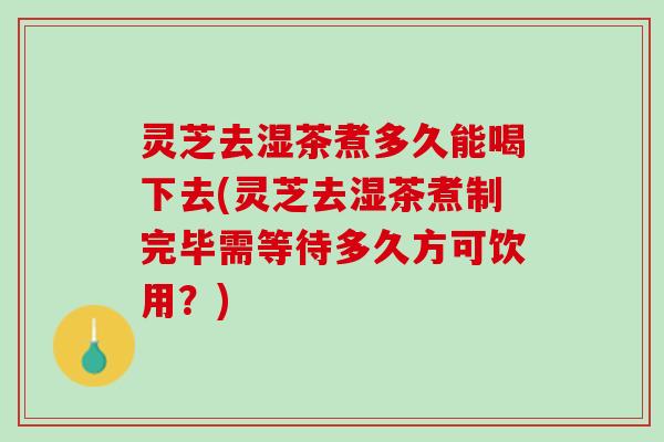 灵芝去湿茶煮多久能喝下去(灵芝去湿茶煮制完毕需等待多久方可饮用？)