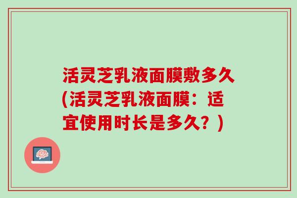 活灵芝乳液面膜敷多久(活灵芝乳液面膜：适宜使用时长是多久？)