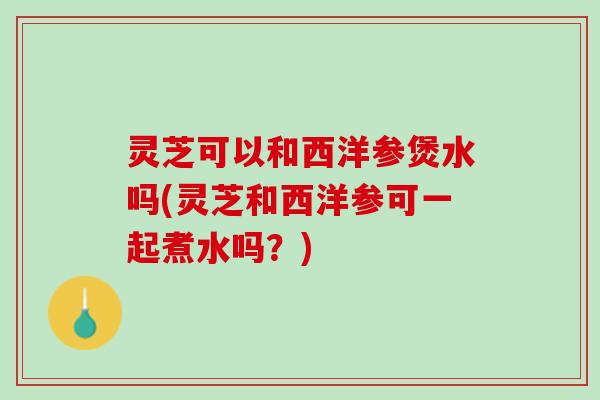 灵芝可以和西洋参煲水吗(灵芝和西洋参可一起煮水吗？)