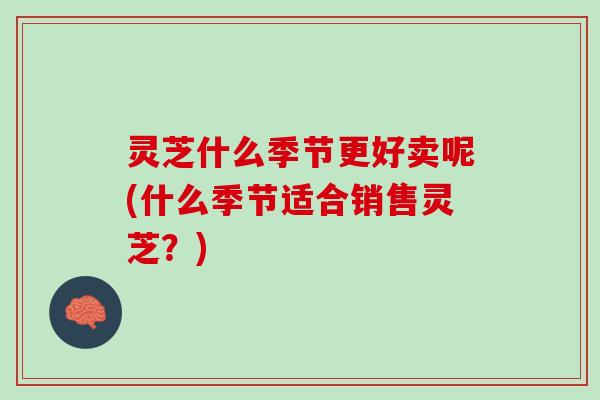灵芝什么季节更好卖呢(什么季节适合销售灵芝?) 灵芝什么季节更好卖呢(什么季节适合销售灵芝?)