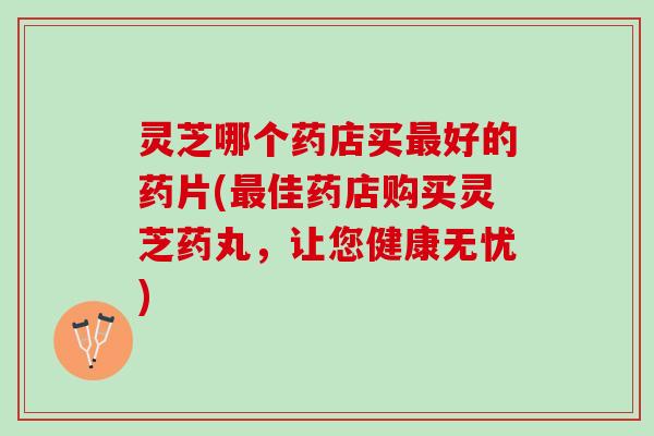 灵芝哪个药店买好的药片(佳药店购买灵芝药丸,让您健康无忧) 灵芝哪个药店买好的药片(佳药店购买灵芝药丸,让您健康无忧)