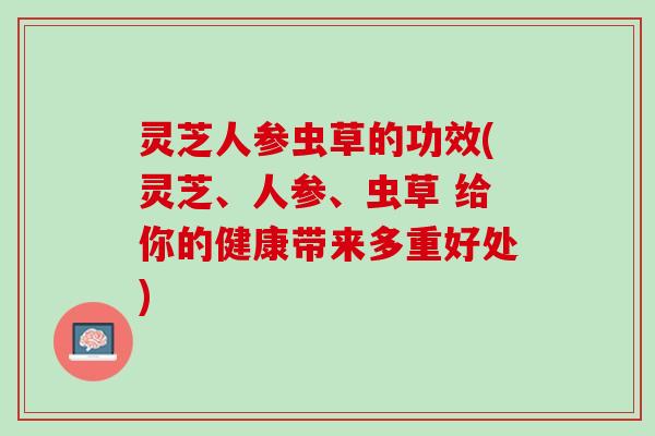 灵芝人参虫草的功效(灵芝、人参、虫草 给你的健康带来多重好处)